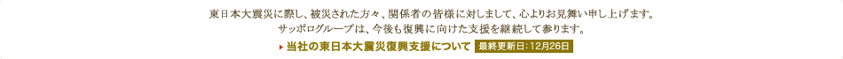 東日本大震災に際し、被災された方々、関係者の皆様に対しまして、心よりお見舞い申し上げます。サッポログループは、今後も復興に向けた支援を継続して参ります。