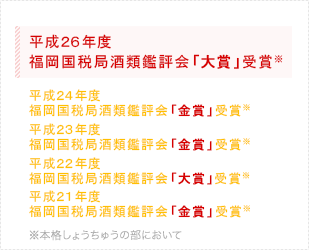 平成23年福岡国税局酒類鑑評会｢金賞｣受賞※　平成22年福岡国税局酒類鑑評会｢大賞｣(1位)受賞※　平成21年福岡国税局酒類鑑評会｢金賞｣受賞※　※本格しょうちゅうの部において