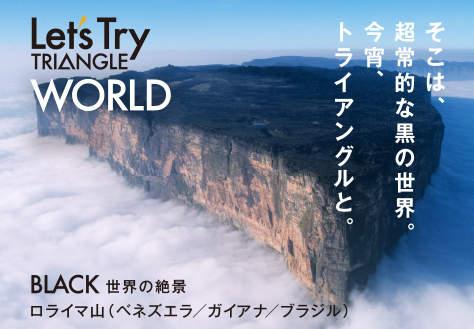 Let's TRIANGLE WORLD そこは、超常的な黒の世界。今宵、トライアングルと。 BLACK 世界の絶景 ロライマ山(ベネズエラ/ガイアナ/ブラジル)