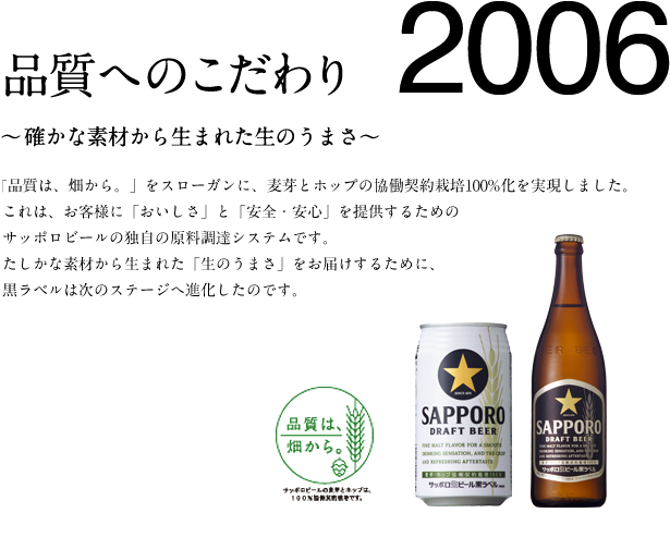 2006　品質へのこだわり 〜確かな素材から生まれた生のうまさ〜　「品質は、畑から。」をスローガンに、麦芽とホップの協働契約栽培100%化を実現しました。これは、お客様に「おいしさ」と「安全・安心」を提供するためのサッポロビールの独自の原料調達システムです。たしかな素材から生まれた「生のうまさ」をお届けするために、黒ラベルは次のステージへ進化したのです。