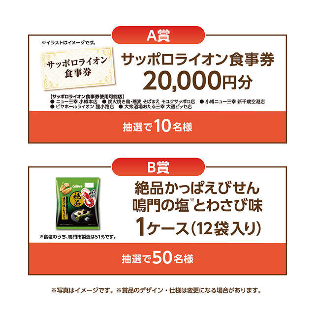 A賞:サッポロライオン食事券 20,000円分※ B賞:絶品かっぱえびせん 鳴門の潮とわさび 1ケース ※使用できる店舗は下記となります。 ・ニュー三幸 小樽本店、炭火焼き鳥・蕎麦・そばまえ モユクサッポロ店、小樽ニュー三幸 新千歳空港店、ビヤホールライオン 狸小路店、大衆酒場おたる三幸 大通ビッセ店