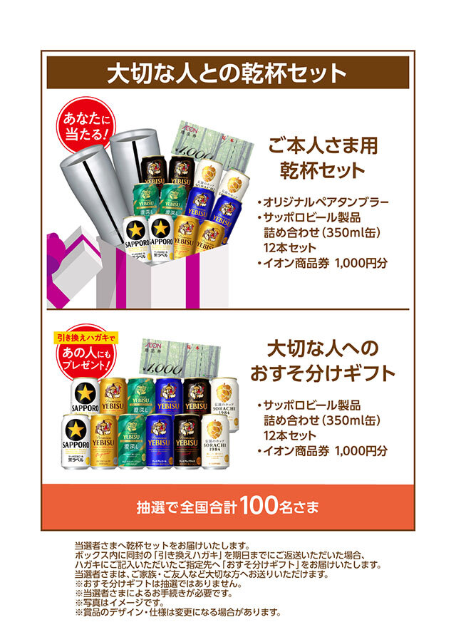 大切な人との乾杯セット ・オリジナルペアタンブラー ・サッポロビール製品詰め合わせ（350ml缶）12本セット ・イオン商品券1,000円分   大切な人へのおすそ分けギフト 引き換えハガキで、あの人にもプレゼント！ ・サッポロビール製品詰め合わせ（350ml缶）12本セット ・イオン商品券1,000円分   当選者様へ乾杯セットをお届けいたします。 ボックス内に同封の「引き換えハガキ」を期日までにご返送いただいた場合、 はがきにご記入いただいたご指定先へ「おすそ分けギフト」をお届けいたします。 当選者様は、ご家族・ご友人など大切な方へお送りいただけます。 ※おすそ分けギフトは抽選ではありません。 ※当選者様によるお手続きが必要です。