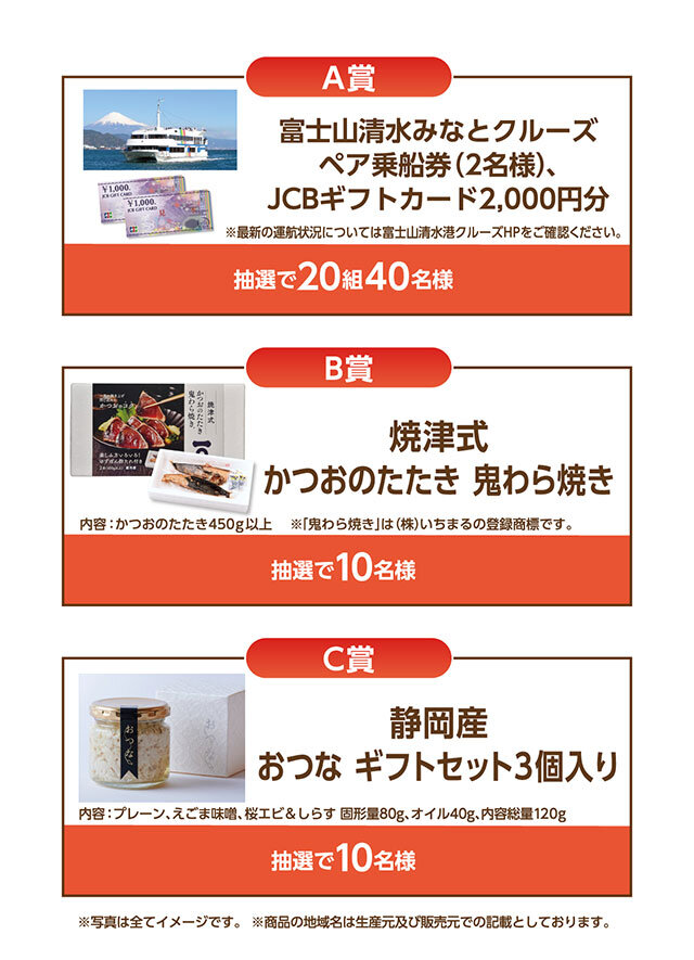 A賞:富士山清水みなとクルーズ ペア乗船券(2名様)、JCBギフトカード2,000円分 B賞:焼津市 かつおのたたき 鬼わら焼き C賞:静岡産 おつな ギフトセット3個入り