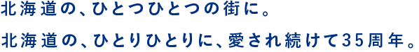 北海道の、ひとつひとつの街に。北海道の、ひとりひとりに、愛され続けて35周年。