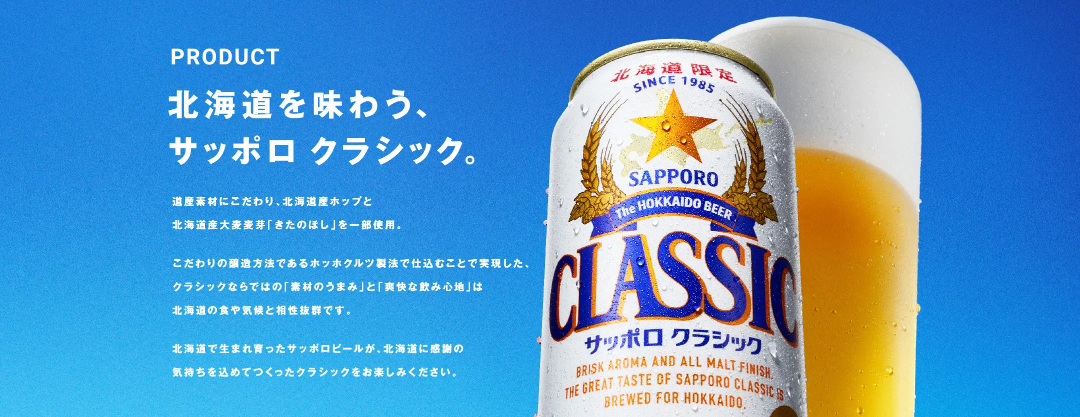 北海道を味わう、サッポロ　クラシック。道産素材にこだわり、北海道産ホップと北海道産大麦麦芽「きたのほし」を一部使用。こだわりの醸造方法であるホッホクルツ製法で仕込むことで実現した、クラシックならではの「素材のうまみ」と「爽快な飲み心地」は北海道の食や気候と相性抜群です。北海道で生まれ育ったサッポロビールが、北海道に感謝の気持ちを込めてつくったクラシックをお楽しみください。
