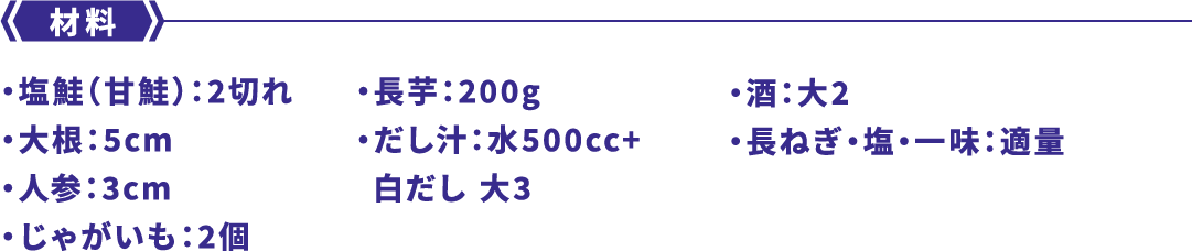材料 ・塩鮭（甘鮭）：2切れ・大根：5cm・人参：3cm・じゃがいも：2個・長芋：200g・だし汁：水500cc+白だし 大3・酒：大2・長ねぎ・塩・一味：適量