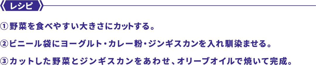 レシピ ①野菜を食べやすい大きさにカットする。②ビニール袋にヨーグルト・カレー粉・ジンギスカンを入れ馴染ませる。③カットした野菜とジンギスカンをあわせ、オリーブオイルで焼いて完成。