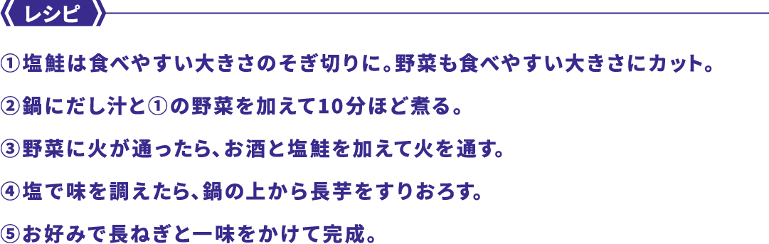 レシピ ①塩鮭は食べやすい大きさのそぎ切りに。野菜も食べやすい大きさにカット。②鍋にだし汁と①の野菜を加えて10分ほど煮る。③野菜に火が通ったら、お酒と塩鮭を加えて火を通す。④塩で味を調えたら、鍋の上から長芋をすりおろす。⑤お好みで長ねぎと一味をかけて完成。