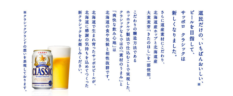 素材のうまみ、爽やかな味わい。北海道の、さらなるおいしさ。ふるさと北海道に、もっとおいしいビールを。もっとしあわせな乾杯を。その想いで、クラシックは、ここにしかない、おいしさを、つくり続けてきました。北海道の、気候に合うように。北海道の、食材に合うように。この地のためだけにつくった、「うまさの秘密」をご紹介します。