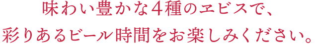 味わい豊かな4種のヱビスで、彩りあるビール時間をお楽しみください。