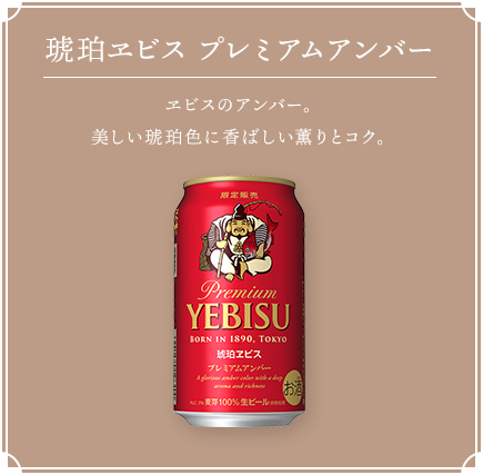 琥珀ヱビス プレミアムアンバー ヱビスのアンバー。美しい琥珀色に香ばしい薫りとコク。