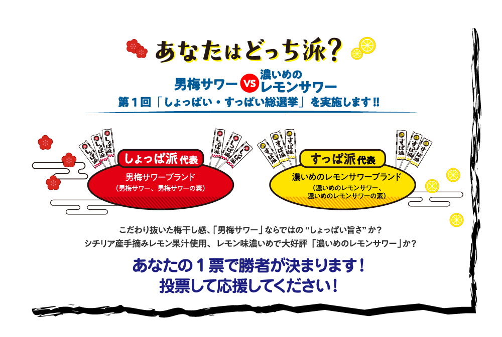 あなたはどっち派？男梅サワーVS濃いめのレモンサワー 第1回「しょっぱいすっぱい総選挙」を実施します！！「しょっぱ派」代表　男梅サワーブランド（男梅サワー、男梅サワーの素）「すっぱ派」代表　濃いめのレモンサワーブランド（濃いめのレモンサワー、濃いめのレモンサワーの素）こだわり抜いた梅干し感、「男梅サワー」ならではの“しょっぱい旨さ”か？シチリア産手摘みレモン果汁使用、レモン味濃いめで大好評「濃いめのレモンサワー」か？あなたの1票で勝者が決まります！投票して応援してください！