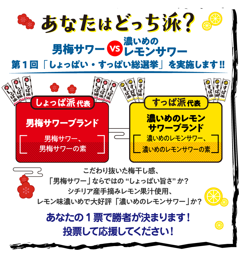 あなたはどっち派？男梅サワーVS濃いめのレモンサワー 第1回「しょっぱいすっぱい総選挙」を実施します！！「しょっぱ派」代表　男梅サワーブランド（男梅サワー、男梅サワーの素）「すっぱ派」代表　濃いめのレモンサワーブランド（濃いめのレモンサワー、濃いめのレモンサワーの素）こだわり抜いた梅干し感、「男梅サワー」ならではの“しょっぱい旨さ”か？シチリア産手摘みレモン果汁使用、レモン味濃いめで大好評「濃いめのレモンサワー」か？あなたの1票で勝者が決まります！投票して応援してください！