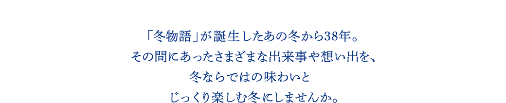 「冬物語」が誕生した あの冬から38年。その間にあったさまざまな出来事や想い出を、冬ならではの味わいとじっくり楽しむ冬にしませんか。