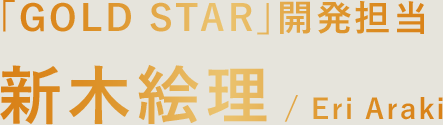「GOLD STAR」開発担当 新木絵理 / Eri Araki