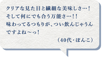 クリアな見た目と繊細な美味しさ…！そして何にでも合う万能さ…！！味わってるつもりが、つい飲んじゃうんですよね～っ！（40代・ぽんこ）