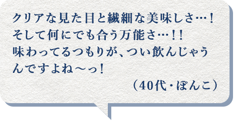 クリアな見た目と繊細な美味しさ…！そして何にでも合う万能さ…！！味わってるつもりが、つい飲んじゃうんですよね～っ！（40代・ぽんこ）