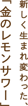 新しく生まれ変わった、「金のレモンサワー」