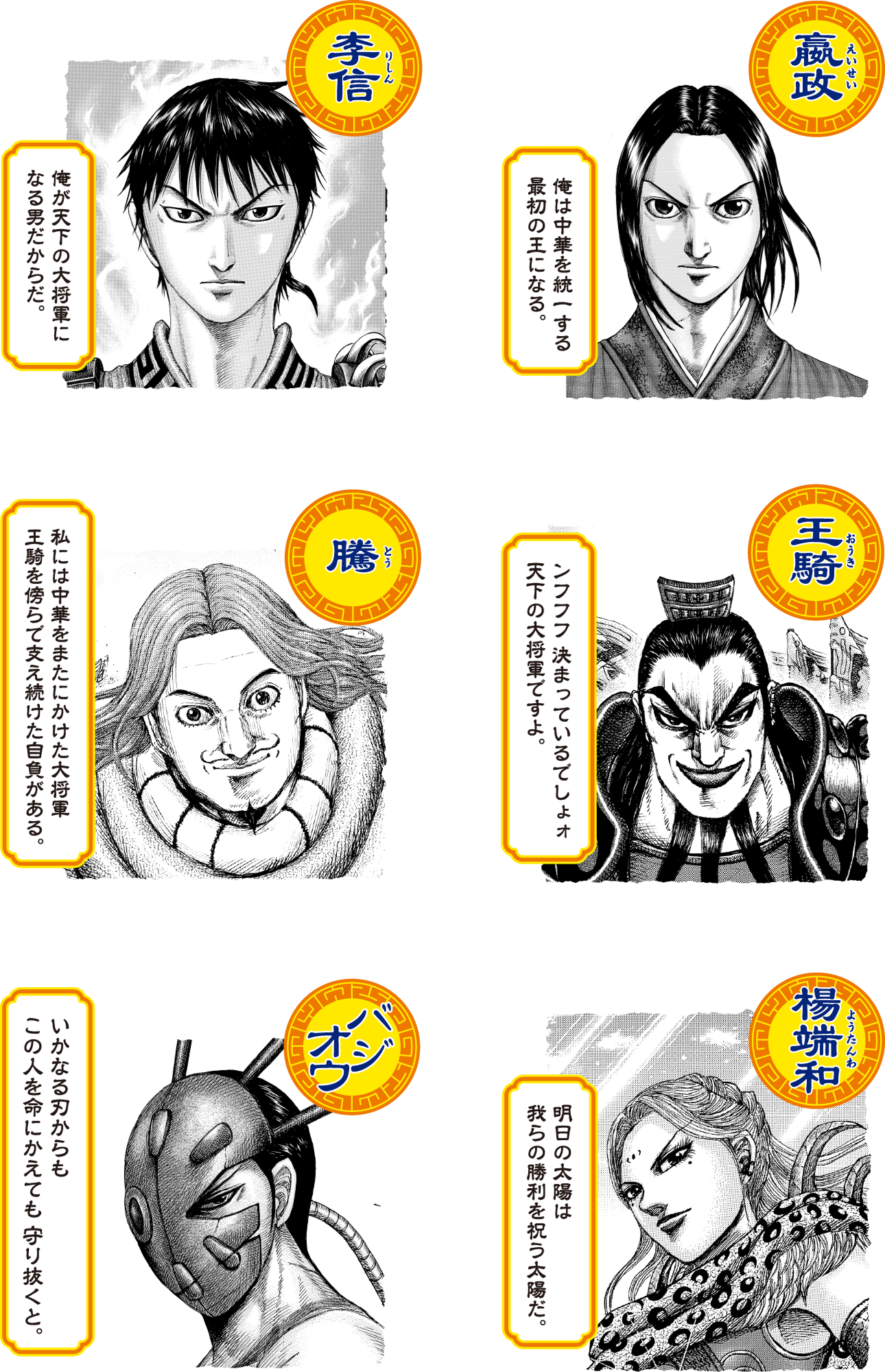 李信（りしん）俺が天下の大将軍になる男だからだ。嬴政（えいせい）俺は中華を統一する最初の王になる。騰（とう）私には中華をまたにかけた大将軍 王騎を傍らで支え続けた自負がある。王騎（おうき）ンフフフ 決まっているでしょォ 天下の大将軍ですよ。バジオウ いかなる刃からもこの人を命にかえても 守り抜くと。楊端和（ようたんわ）明日の太陽は我らの勝利を祝う太陽だ。