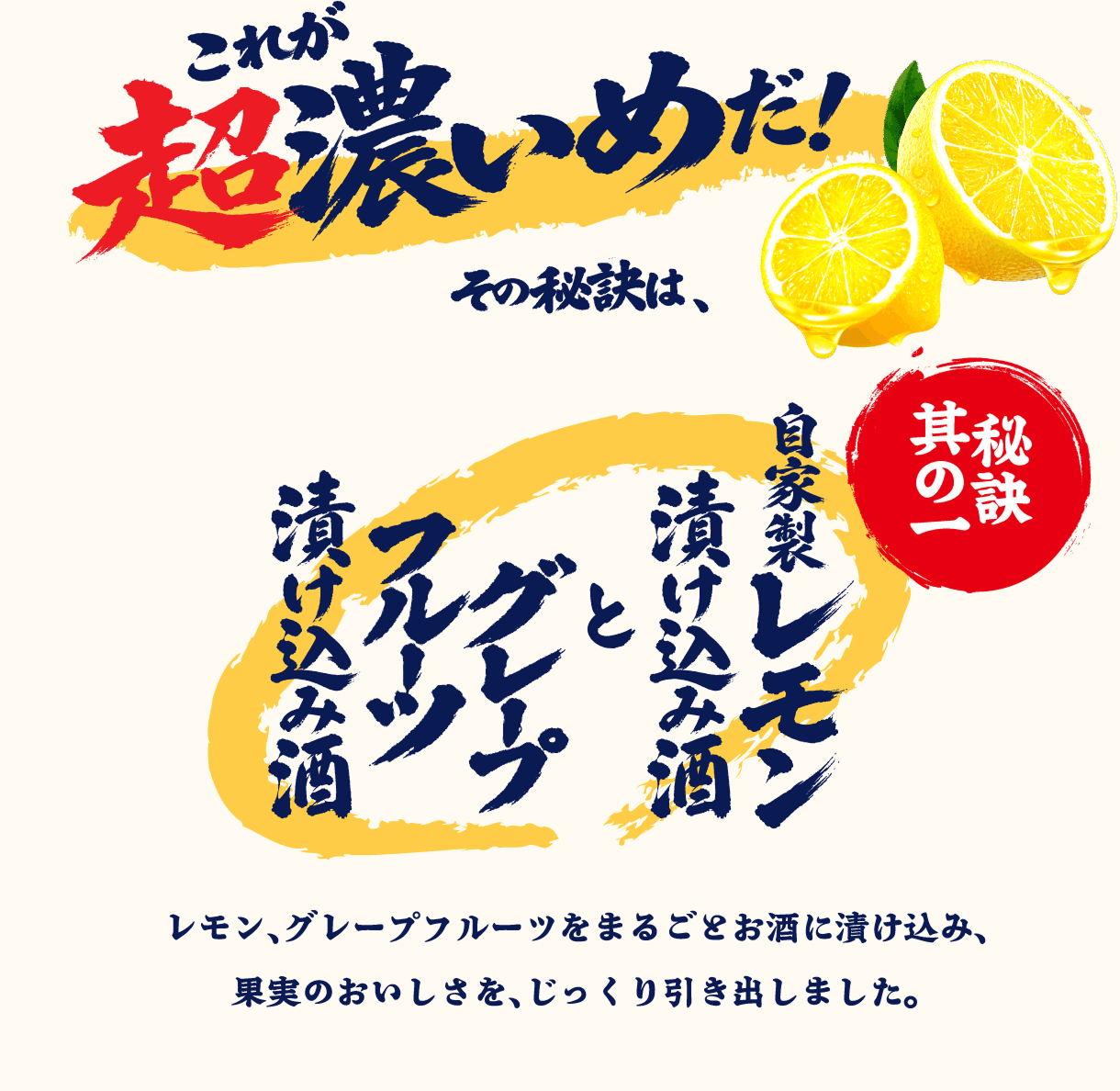 これが超濃いめだ！その秘訣は、秘訣其の一 自家製レモン漬け込み酒とグレープフルーツ漬け込み酒 レモン、グレープフルーツを丸ごとお酒に漬け込み、果実のおいしさを、じっくり引き出しました。