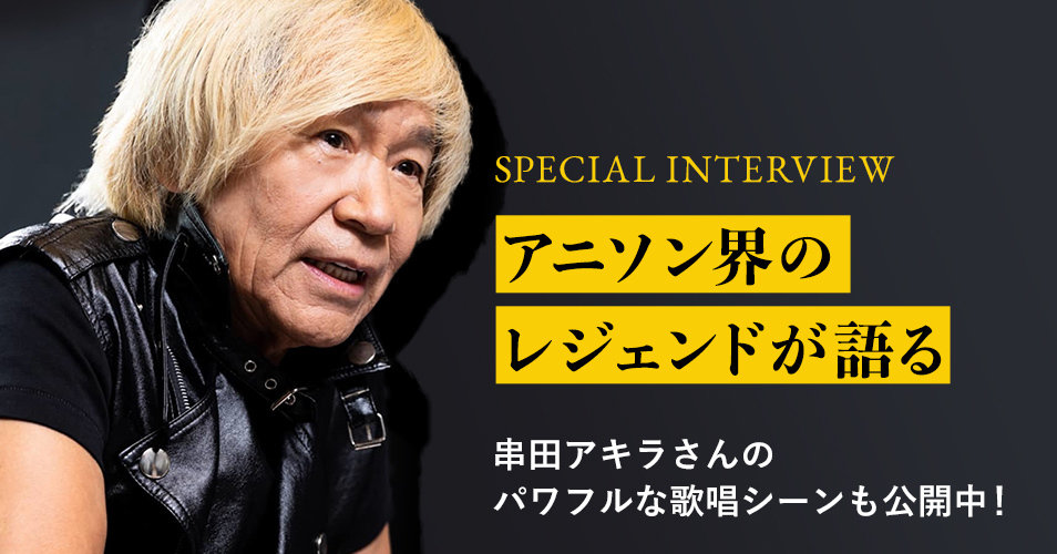 SPECIAL INTERVIEW アニソン界のレジェンドが語る 串田アキラさんのパワフルな歌唱シーンも公開中！