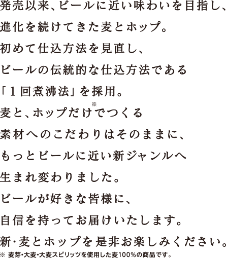発売以来、ビールに近い味わいを目指し、進化を続けてきた麦とホップ。初めて仕込方法を見直し、ビールの伝統的な仕込方法である「1回煮沸法」を採用。麦と、ホップだけでつくる素材へのこだわりはそのままに、もっとビールに近い新ジャンルへ生まれ変わりました。ビールが好きな皆様に、自信を持ってお届けいたします。新・麦とホップを是非お楽しみください。