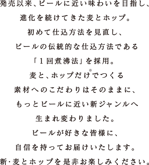 発売以来、ビールに近い味わいを目指し、進化を続けてきた麦とホップ。初めて仕込方法を見直し、ビールの伝統的な仕込方法である「1回煮沸法」を採用。麦と、ホップだけでつくる素材へのこだわりはそのままに、もっとビールに近い新ジャンルへ生まれ変わりました。ビールが好きな皆様に、自信を持ってお届けいたします。新・麦とホップを是非お楽しみください。