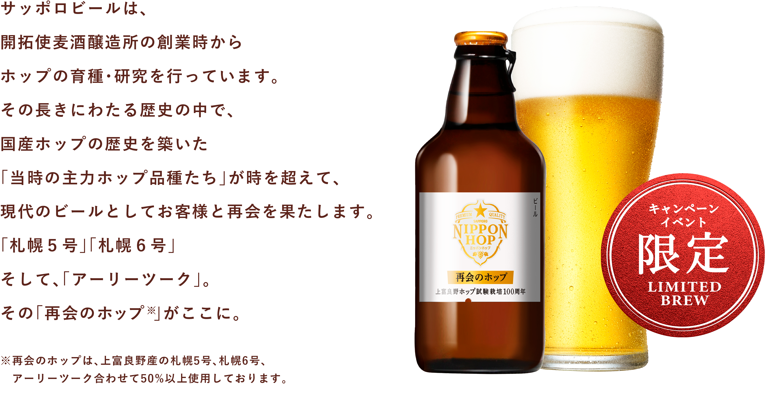 サッポロビールは、開拓使麦酒醸造所の創業時からホップの育種・研究を行っています。その長きにわたる歴史の中で、国産ホップの歴史を築いた「当時の主力ホップ品種たち」が時を超えて、現代のビールとしてお客様と再会を果たします。「札幌５号」「札幌６号」そして、「アーリーツーク」。その「再会のホップ 」がここに。※再会のホップは、上富良野産の札幌5号、札幌6号、アーリーツーク合わせて50%以上使用しております。