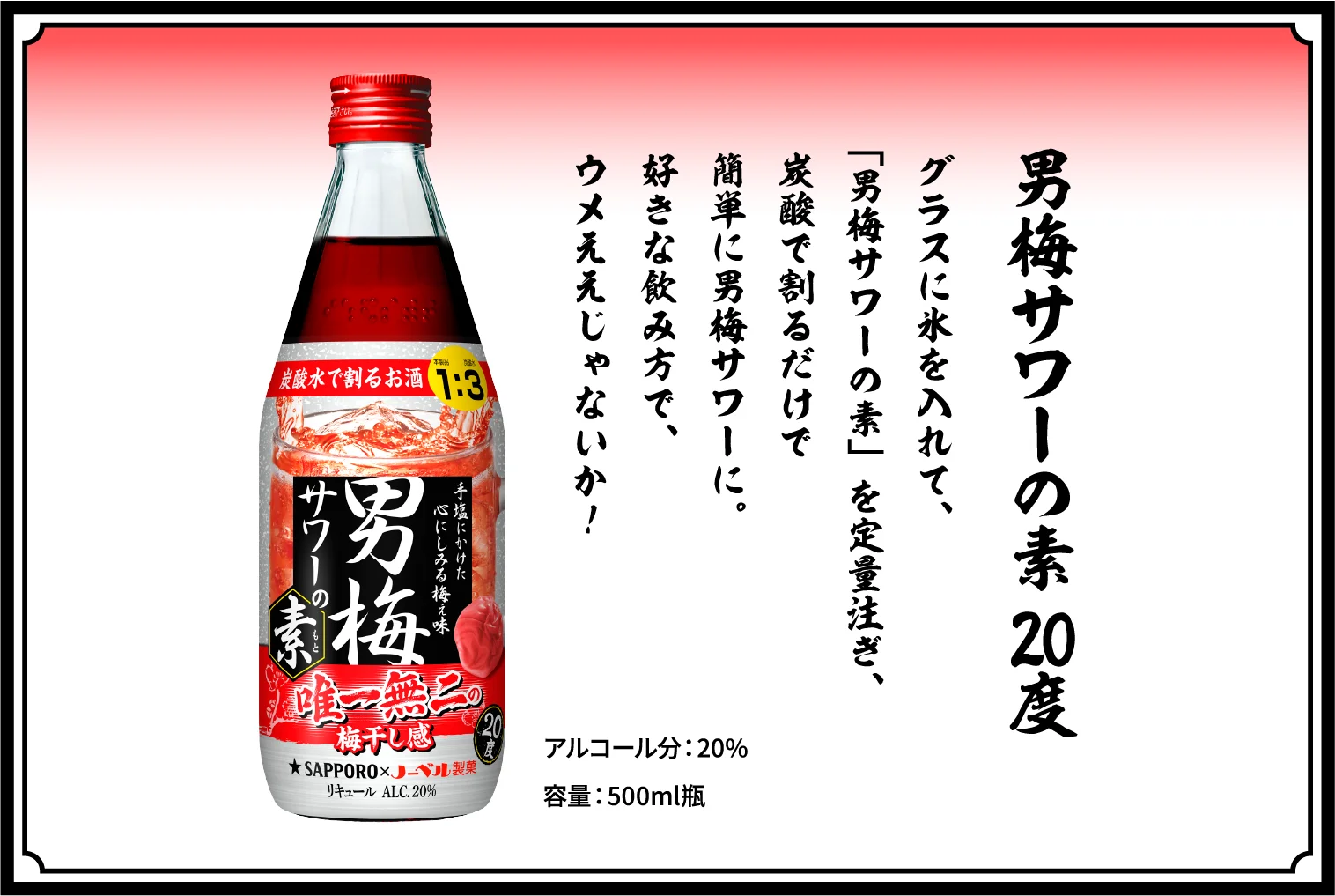 男梅サワーの素 20度 / グラスに氷を入れて、「男梅サワーの素」を定量注ぎ、炭酸で割るだけで簡単に男梅サワーに。好きな飲み方で、しょっぱウメぇを楽しめぇ！ / アルコール分：20％ / 容量：500ml瓶