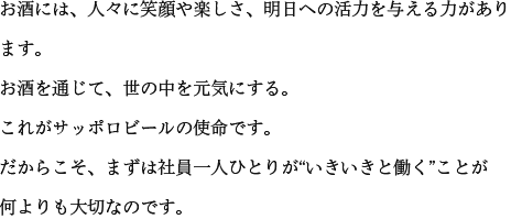 お酒には、人々に笑顔や楽しさ、明日への活力を与える力があります。お酒を通じて、世の中を元気にする。これがサッポロビールの使命です。だからこそ、まずは社員一人ひとりが“いきいきと働く”ことが何よりも大切なのです。