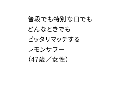 普段でも特別な日でもどんなときでもピッタリマッチするレモンサワー(47歳/女性)