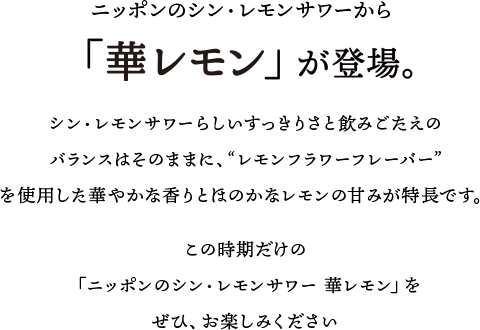 ニッポンのシン・レモンサワーから、「華レモン」が登場。シン・レモンサワーらしいすっきりさと飲みごたえのバランスはそのままに、”レモンフラワーフレーバー”を使用した華やかな香りとほのかなレモンの甘みが特長です。