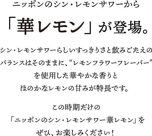 ニッポンのシン・レモンサワーから、「華レモン」が登場。シン・レモンサワーらしいすっきりさと飲みごたえのバランスはそのままに、”レモンフラワーフレーバー”を使用した華やかな香りとほのかなレモンの甘みが特長です。
