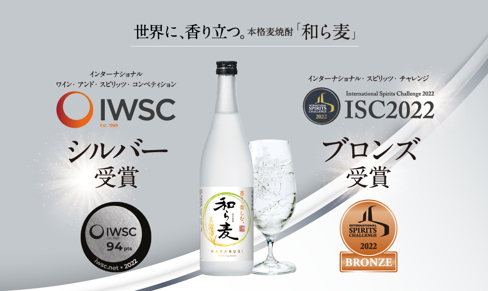 国際的酒類品評会ISC International Spirits Challenge 2020 世界が、認めた。日本には誇るべき、香り豊かな焼酎がある。本格麦焼酎「和ら麦」International Spirits Challenge 「インターナショナル・スピリッツ・チャレンジ」（ISC）は1995年設立。イギリスの酒販専門出版社「ドリンクス・インターナショナル」が主催する国際的に影響力のある酒類品評会です。マスターブレンダーなど酒類のスキルと知識を持った専門の審査員がブラインドで評価する厳格な審査方法で権威のある賞として知られています。