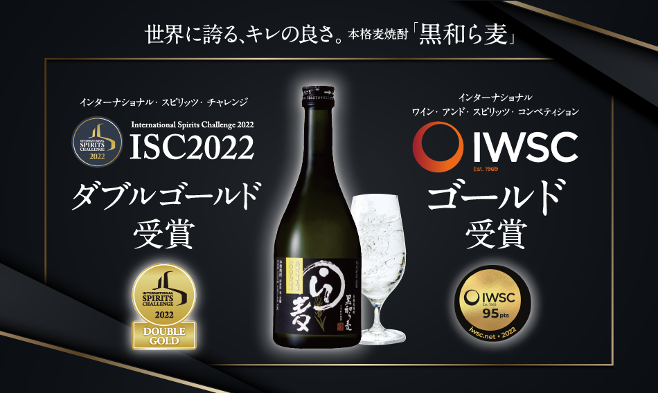 国際的酒類品評会 ISC International Spirits Challenge 2019 最高賞最高賞「トロフィー」受賞 世界が、認めた。 麦なのに円やかなコク、麦だからキレる後味。本格麦焼酎「黒和ら麦」 International Spirits Challenge  「インターナショナル・スピリッツ・チャレンジ」（ISC）は1995年設立。イギリスの酒販専門出版社「ドリンクス・インターナショナル」が主催する国際的に影響力のある酒類品評会です。マスターブレンダーなど酒類のスキルと知識を持った専門の審査員がブラインドで評価する厳格な審査方法で権威のある賞として知られています。