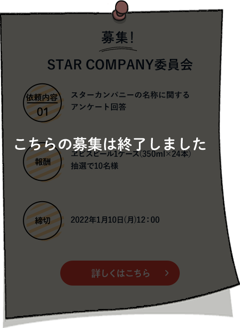 こちらの募集は終了しました　STAR COMPANY委員会 依頼内容01 スターカンパニーの名称に関するアンケート回答 報酬 エビスビール１ケース（350ml×24本）抽選で10名