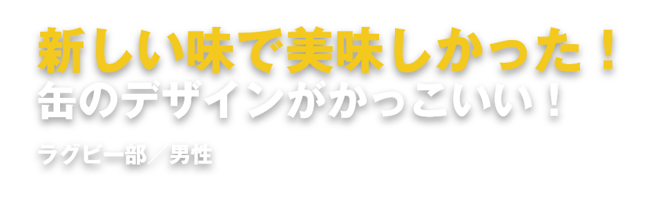 新しい味で美味しかった！缶のデザインがかっこいい！ラグビー部／男性