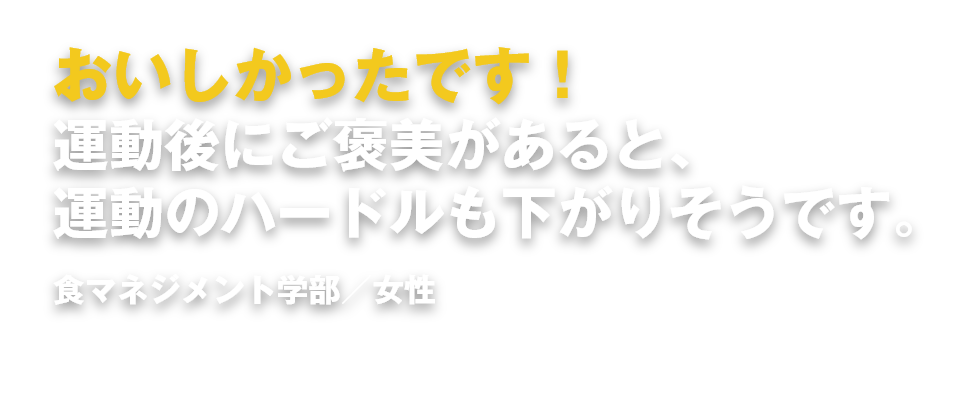 おいしかったです！運動後にご褒美があると、運動のハードルも下がりそうです。 食マネジメント学部／女性