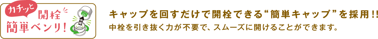 キャップを回すだけで開栓できる“簡単キャップ”を採用！！中栓を引き抜く力が不要で、スムーズに開けることができます。