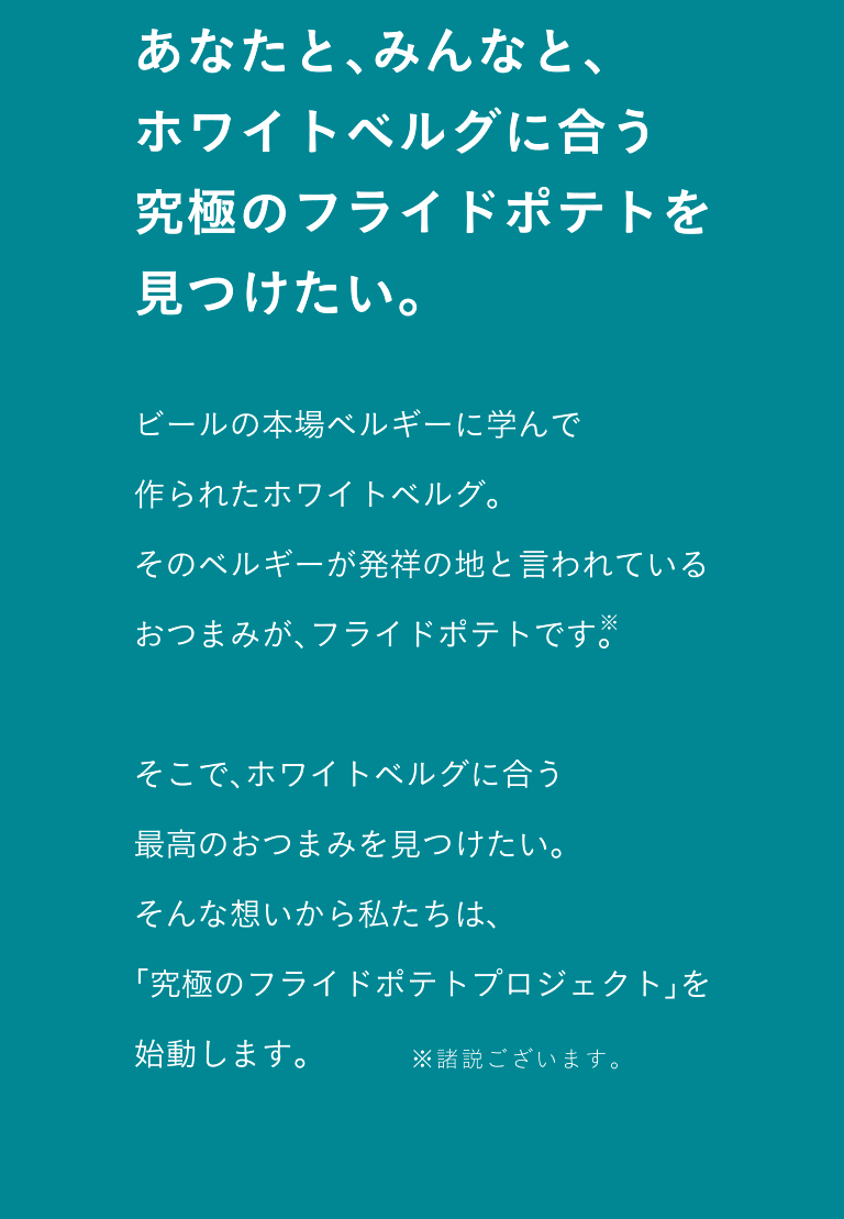 あなたと、みんなと、ホワイトベルグに合う究極のフライドポテトを見つけたい。 ビールの本場ベルギーに学んで作られたホワイトベルグ。そのベルギーが発祥の地と言われているおつまみが、フライドポテトです。そこで、ホワイトベルグに合う最高のおつまみを見つけたい。そんな想いから私たちは、「究極のフライドポテトプロジェクト」を始動します。※諸説ございます。