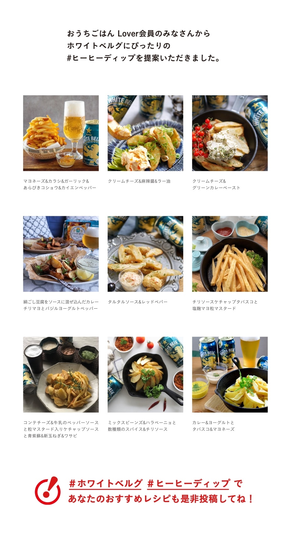 おうちごはん Lover会員のみなさんからホワイトベルグにぴったりの#ヒーヒーディップを提案いただきました。 マヨネーズ&カラシ&ガーリック&あらびきコショウ&カイエンペッパー クリームチーズ&麻辣醤&ラー油 クリームチーズ&グリーンカレーペースト 絹ごし豆腐をソースに混ぜ込んだカレーチリマヨとバジルヨーグルトペッパー タルタルソース&レッドペパー チリソースケチャップタバスコと塩麹マヨ粒マスタード コンテチーズ&牛乳のペッパーソースと粒マスタード入りケチャップソースと青紫蘇&新玉ねぎ&ワサビ ミックスビーンズ&ハラペーニョと数種類のスパイス&チリソース カレー&ヨーグルトとタバスコ&マヨネーズ ＃ホワイトベルグ ＃ヒーヒーディップ であなたのおすすめレシピも是非投稿してね！