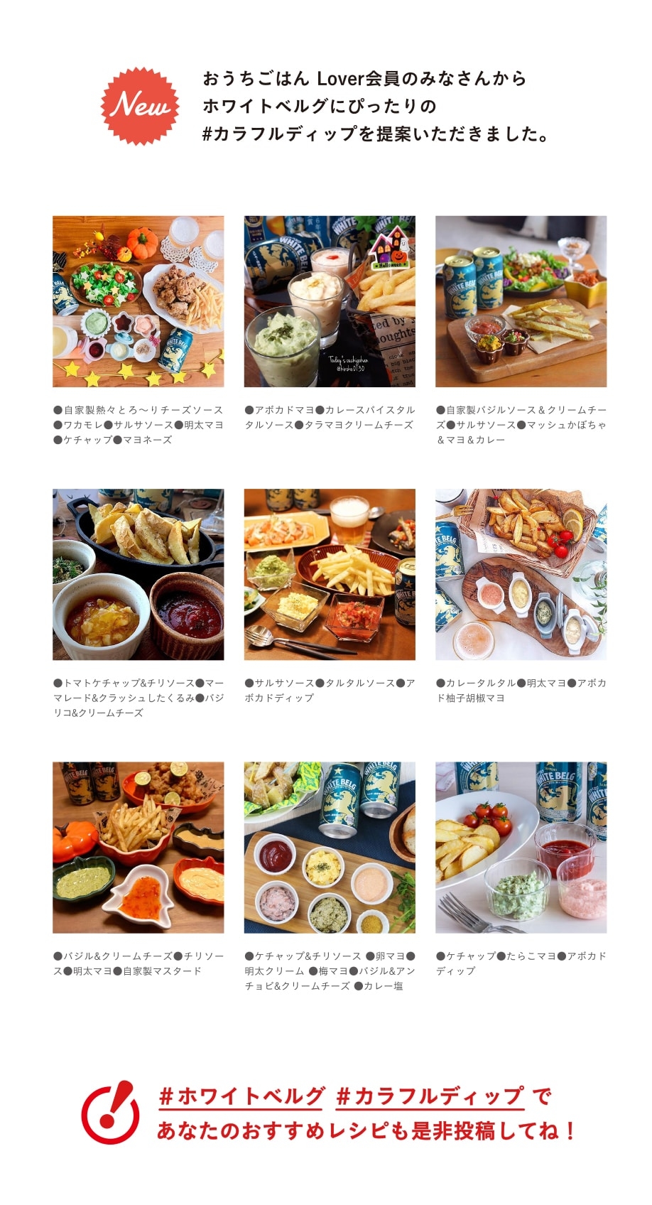 おうちごはん Lover会員のみなさんからホワイトベルグにぴったりの#カラフルディップを提案いただきました。 ￼●自家製熱々とろ〜りチーズソース ●ワカモレ●サルサソース●明太マヨ ●ケチャップ●マヨネーズ ●アボカドマヨ●カレースパイスタルタルソース●タラマヨクリームチーズ ●自家製バジルソース&クリームチーズ●サルサソース●マッシュかぼちゃ&マヨ&カレー ●トマトケチャップ&チリソース●マーマレード&クラッシュしたくるみ●バジリコ&クリームチーズ  ●サルサソース●タルタルソース●アボカドディップ ●カレータルタル●明太マヨ●アボカド柚子胡椒マヨ ●バジル&クリームチーズ●チリソース●明太マヨ●自家製マスタード ●ケチャップ&チリソース ●卵マヨ●明太クリーム ●梅マヨ●バジル&アンチョビ&クリームチーズ ●カレー塩 ●ケチャップ●たらこマヨ●アボカドディップ ＃ホワイトベルグ ＃カラフルディップ であなたのおすすめレシピも是非投稿してね！