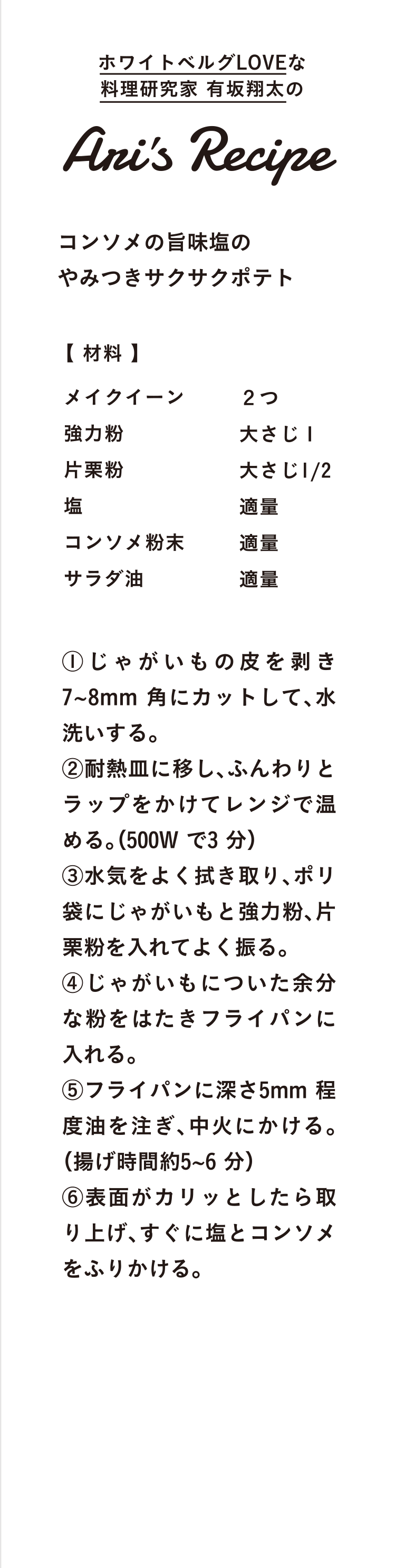 ホワイトベルグLOVEな料理研究家 有坂翔太のAris Recipe コンソメの旨味塩のやみつきサクサクポテト 【 材料 】メイクイーン ２つ 強力粉 大さじ１ 片栗粉 大さじ1/2 塩 適量 コンソメ粉末 適量 サラダ油 適量 ①じゃがいもの皮を向き7~8mm 角にカットして、水洗いする。②耐熱皿に移し、ふんわりとラップをかけてレンジで温める。（500W で3 分）③水気をよく拭き取り、ポリ袋にじゃがいもと強力粉、片栗粉を入れてよく振る。④じゃがいもについた余分な粉をはたきフライパンに入れる。⑤フライパンに深さ5mm 程度油を注ぎ、中火にかける。（揚げ時間約5~6 分）⑥表面がカリッとしたら取り上げ、すぐに塩とコンソメをふりかける。