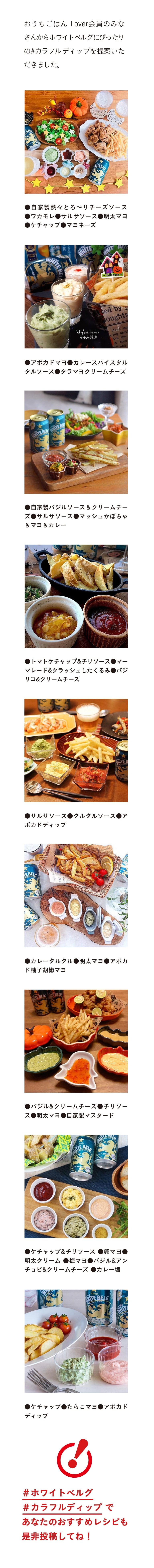 おうちごはん Lover会員のみなさんからホワイトベルグにぴったりの#カラフルディップを提案いただきました。 ￼●自家製熱々とろ〜りチーズソース ●ワカモレ●サルサソース●明太マヨ ●ケチャップ●マヨネーズ ●アボカドマヨ●カレースパイスタルタルソース●タラマヨクリームチーズ ●自家製バジルソース&クリームチーズ●サルサソース●マッシュかぼちゃ&マヨ&カレー ●トマトケチャップ&チリソース●マーマレード&クラッシュしたくるみ●バジリコ&クリームチーズ  ●サルサソース●タルタルソース●アボカドディップ ●カレータルタル●明太マヨ●アボカド柚子胡椒マヨ ●バジル&クリームチーズ●チリソース●明太マヨ●自家製マスタード ●ケチャップ&チリソース ●卵マヨ●明太クリーム ●梅マヨ●バジル&アンチョビ&クリームチーズ ●カレー塩 ●ケチャップ●たらこマヨ●アボカドディップ ＃ホワイトベルグ ＃カラフルディップ であなたのおすすめレシピも是非投稿してね！