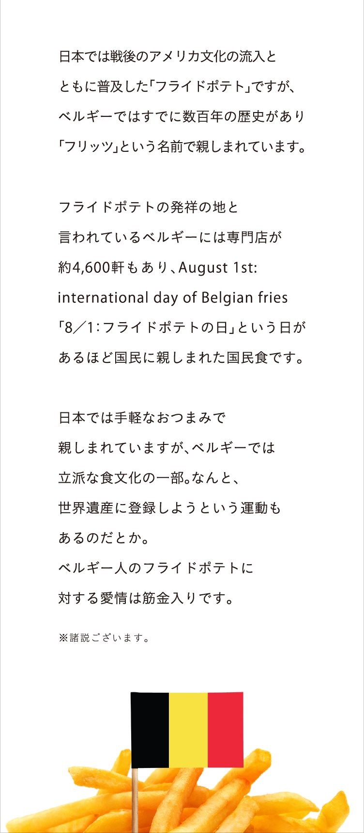 ベルギーとフライドポテトの関係 日本では戦後のアメリカ文化の流入とともに普及した「フライドポテト」ですが、ベルギーではすでに数百年の歴史があります。フライドポテトの発祥の地と言われている ベルギーには専門店が約4,600軒もあり、August 1st: international day of Belgian fries「8／1：フライドポテトの日」という日があるほど国民に親しまれた国民食です。日本では手軽なおつまみで親しまれていますが、ベルギーでは立派な食文化の一部。なんと、世界遺産に登録しようという運動もあるのだとか。ベルギー人のフライドポテトに対する愛情は筋金入りです。 ※諸説ございます。