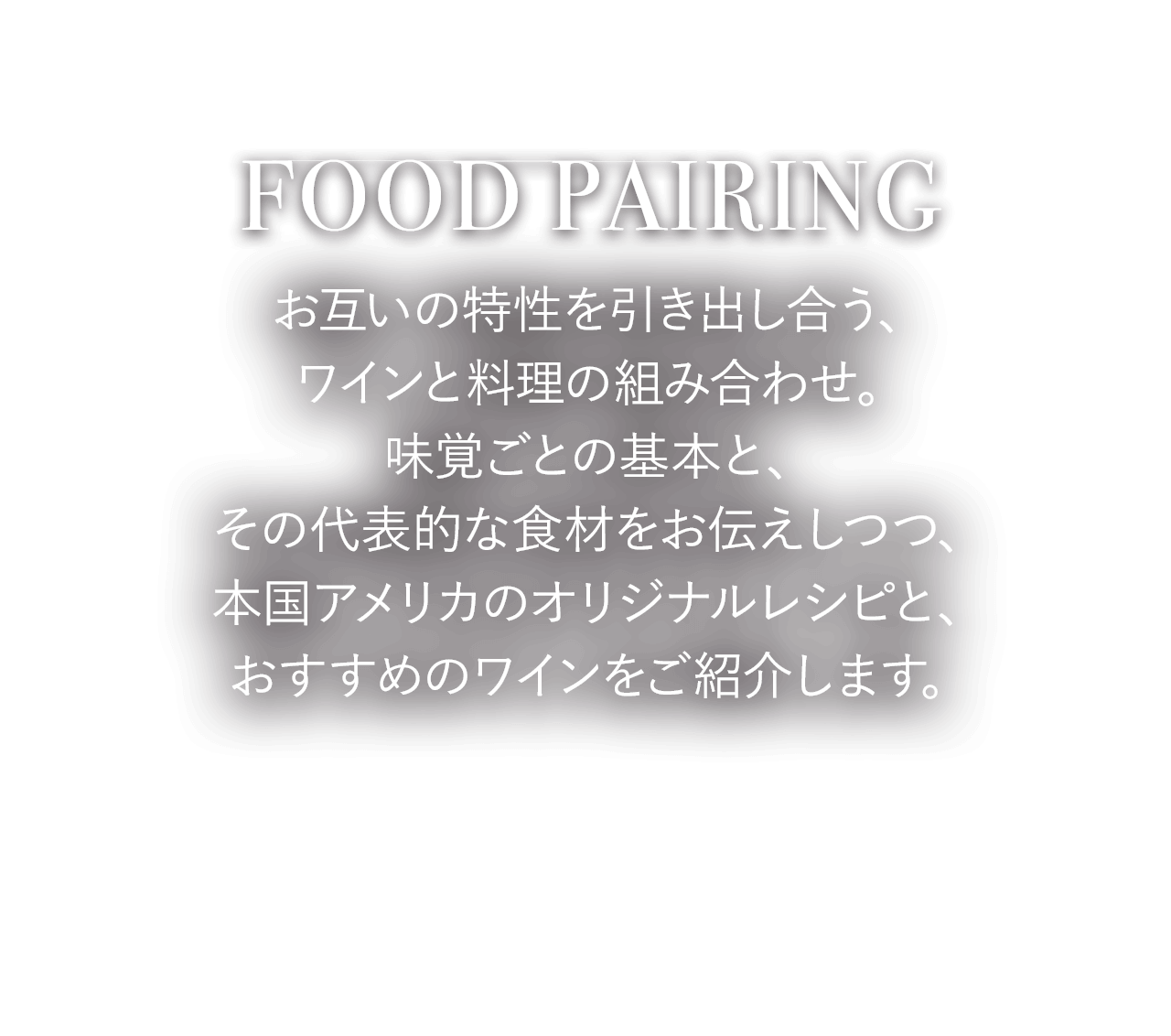 FOOD PAIRING お互いの特性を引き出し合う、ワインと料理の組み合わせ。味覚ごとの基本と、その代表的な食材をお伝えしつつ、本国アメリカのオリジナルレシピと、おすすめのワインをご紹介します。