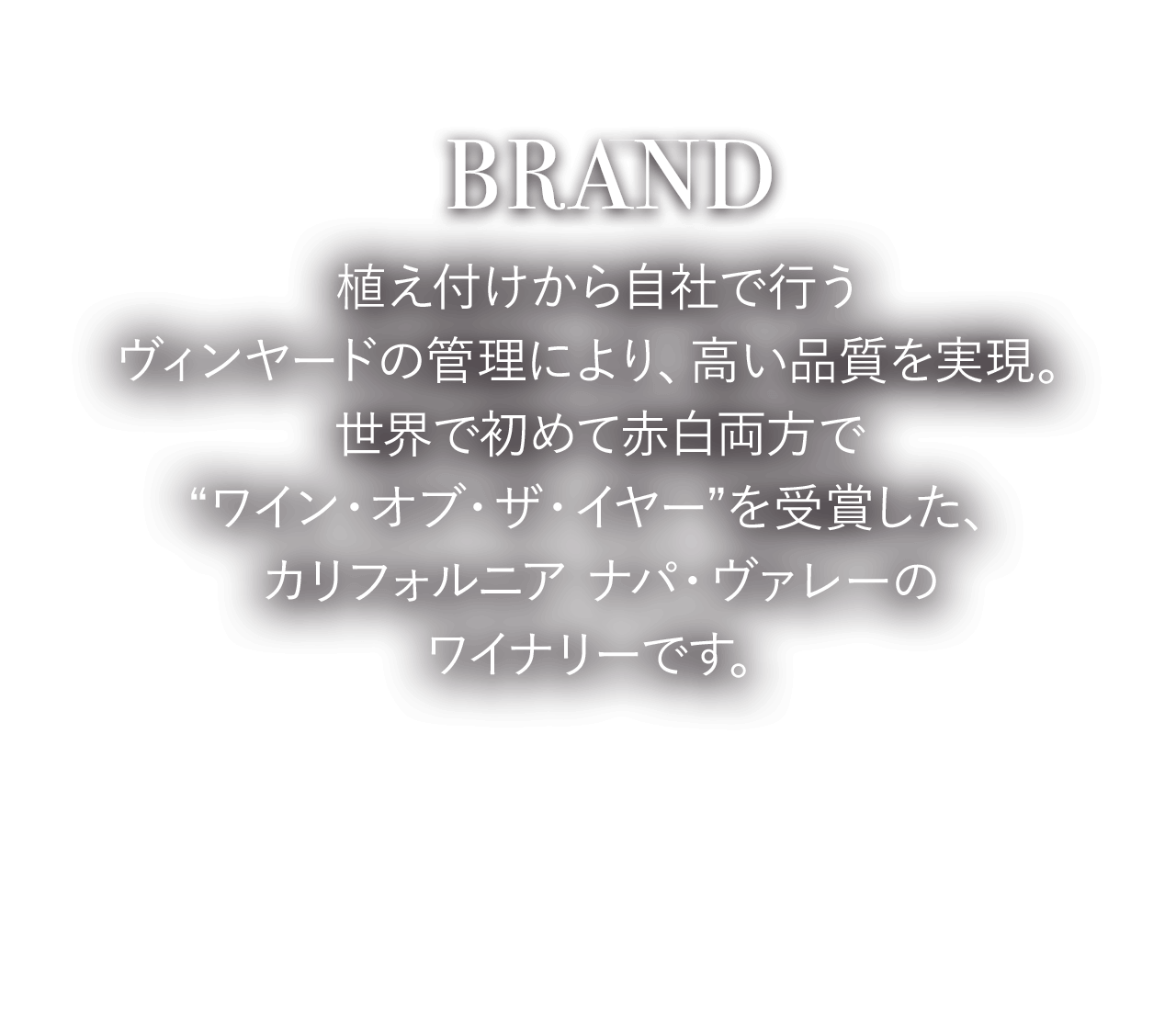 BRAND 植え付けから自社で行うヴィンヤードの管理により、高い品質を実現。世界で初めて赤白両方で“ワイン・オブ・ザ・イヤー”を受賞した、カリフォルニア ナパ・ヴァレーのワイナリーです。