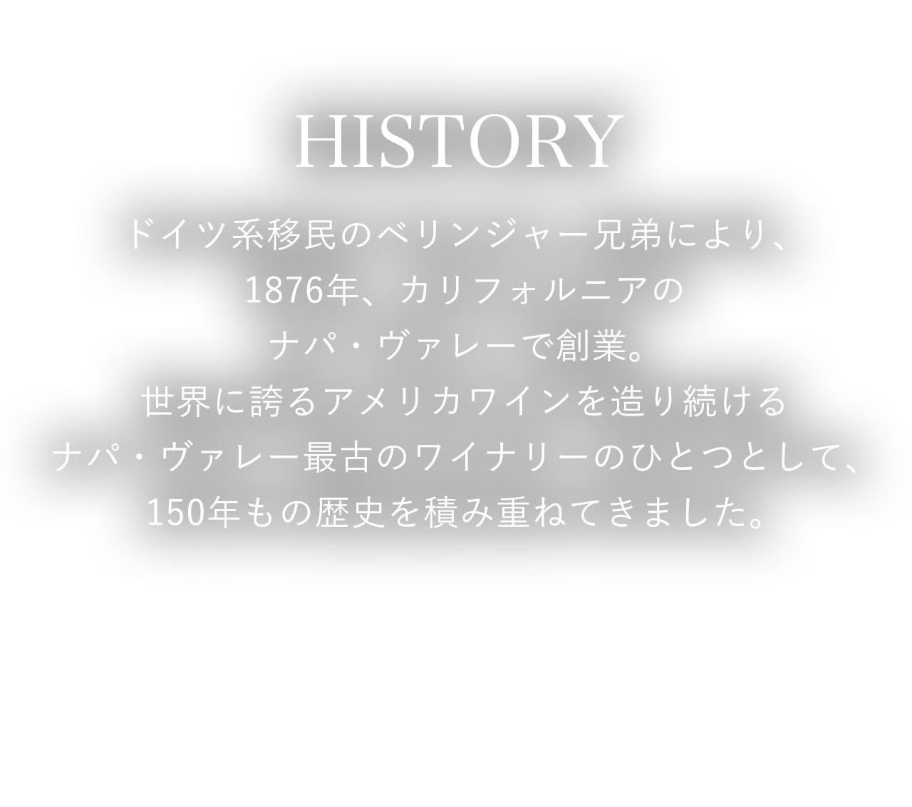 HISTORY ドイツ系移民のベリンジャー兄弟により、1876年、カリフォルニアのナパ・ヴァレーで創業。世界に誇るアメリカワインを造り続けるナパ・ヴァレー最古のワイナリーのひとつとして、150年もの歴史を積み重ねてきました。
