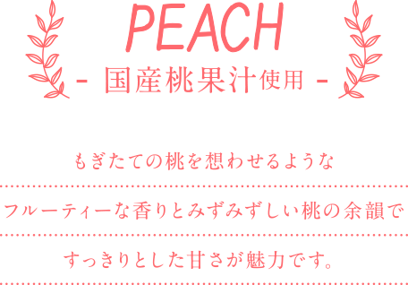 PEACH - 国産桃果汁使用 - もぎたての桃を想わせるようなフルーティーな香りとみずみずしい桃の余韻ですっきりとした甘さが魅力です。