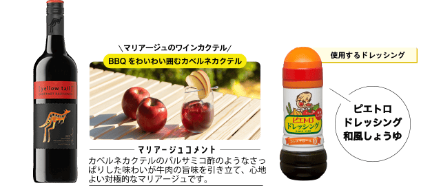 使用するドレッシング ピエトロドレッシング 和風しょうゆ マリアージュのワインカクテル BBQをわいわい囲むカベルネカクテル ＜マリアージュコメント＞カベルネカクテルのバルサミコ酢のようなさっぱりした味わいが牛肉の旨味を引き立て、心地よい対極的なマリアージュです。